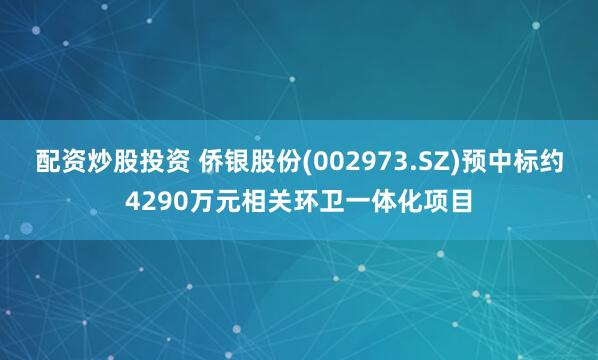 配资炒股投资 侨银股份(002973.SZ)预中标约4290万元相关环卫一体化项目