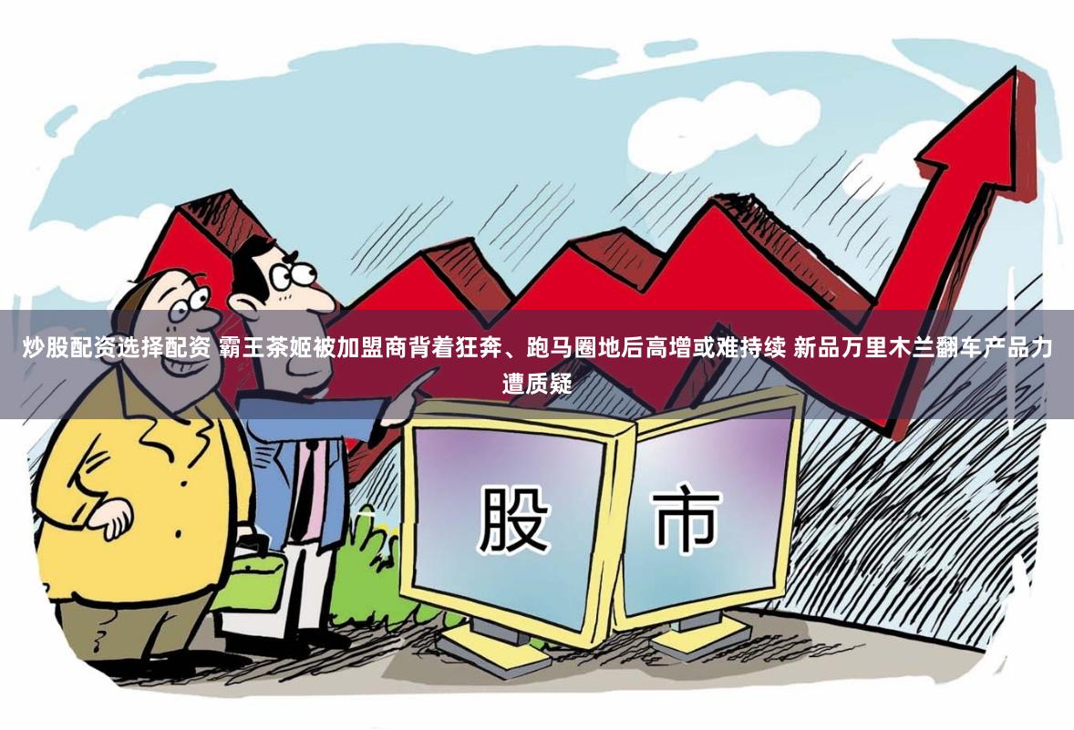 炒股配资选择配资 霸王茶姬被加盟商背着狂奔、跑马圈地后高增或难持续 新品万里木兰翻车产品力遭质疑