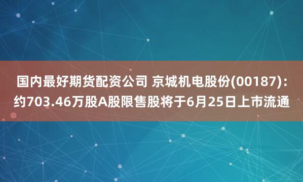 国内最好期货配资公司 京城机电股份(00187)：约703.46万股A股限售股将于6月25日上市流通