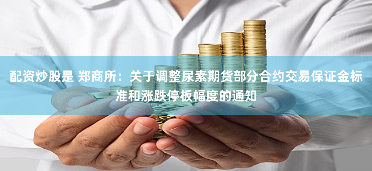 配资炒股是 郑商所：关于调整尿素期货部分合约交易保证金标准和涨跌停板幅度的通知
