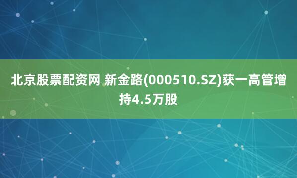 北京股票配资网 新金路(000510.SZ)获一高管增持4.5万股