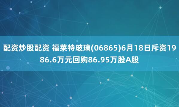配资炒股配资 福莱特玻璃(06865)6月18日斥资1986.6万元回购86.95万股A股