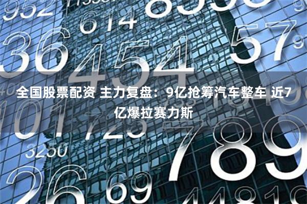 全国股票配资 主力复盘：9亿抢筹汽车整车 近7亿爆拉赛力斯