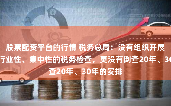 股票配资平台的行情 税务总局：没有组织开展全国性、行业性、集中性的税务检查，更没有倒查20年、30年的安排
