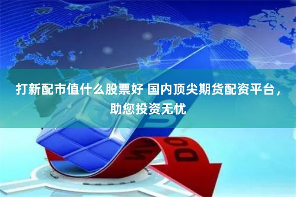 打新配市值什么股票好 国内顶尖期货配资平台，助您投资无忧