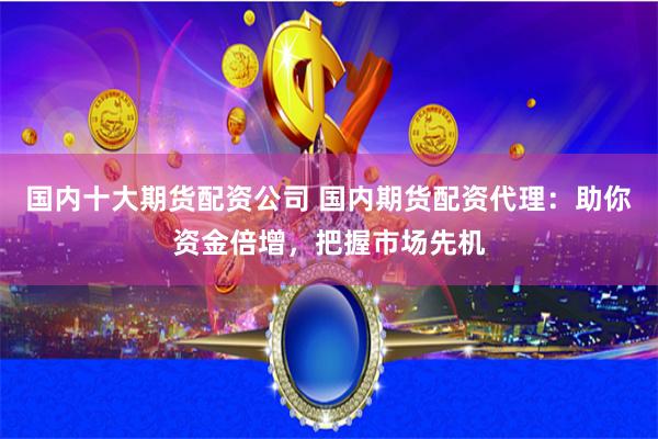 国内十大期货配资公司 国内期货配资代理：助你资金倍增，把握市场先机