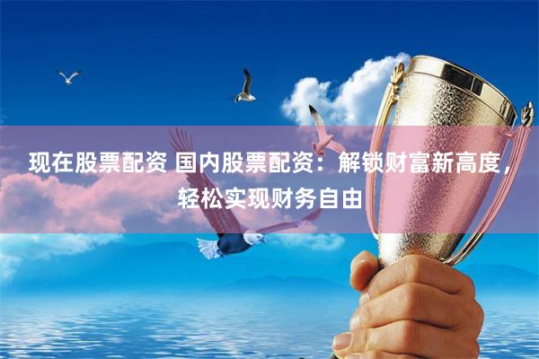 现在股票配资 国内股票配资：解锁财富新高度，轻松实现财务自由