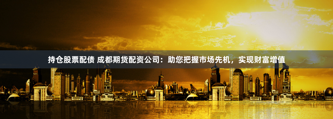 持仓股票配债 成都期货配资公司：助您把握市场先机，实现财富增值