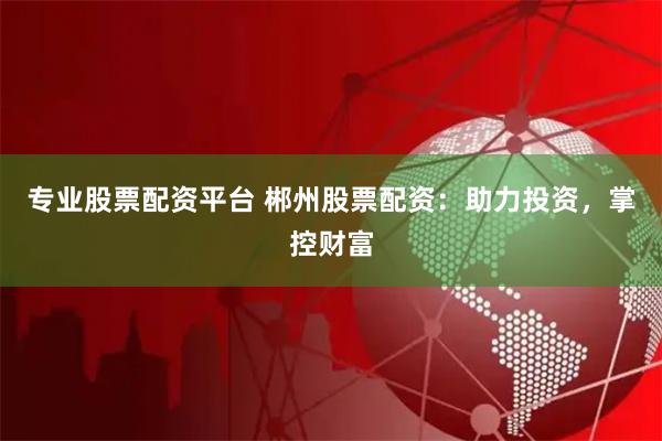 专业股票配资平台 郴州股票配资：助力投资，掌控财富