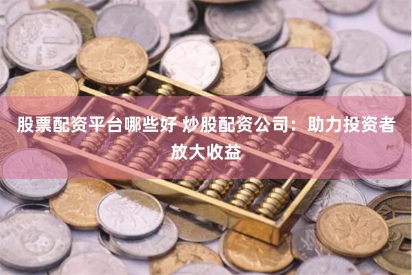 股票配资平台哪些好 炒股配资公司：助力投资者放大收益