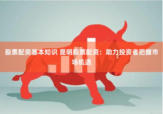 股票配资基本知识 昆明股票配资：助力投资者把握市场机遇