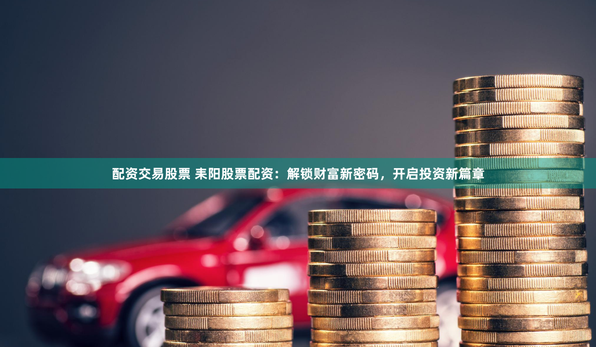 配资交易股票 耒阳股票配资：解锁财富新密码，开启投资新篇章