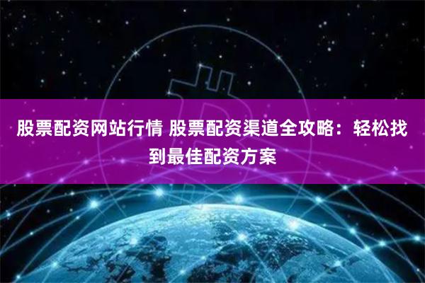 股票配资网站行情 股票配资渠道全攻略：轻松找到最佳配资方案