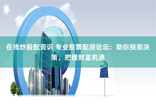 在线炒股配资识 专业股票配资论坛：助你投资决策，把握财富机遇