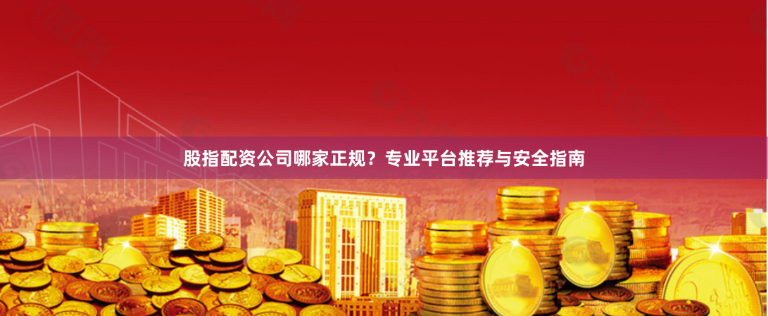 股指配资公司哪家正规？专业平台推荐与安全指南