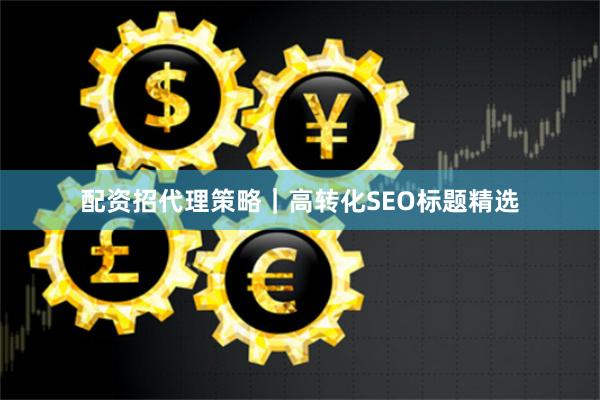 配资招代理策略｜高转化SEO标题精选