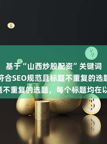基于“山西炒股配资”关键词，为您生成符合SEO规范且标题不重复的选题，每个标题均在以内：
