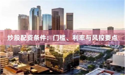 炒股配资条件：门槛、利率与风控要点